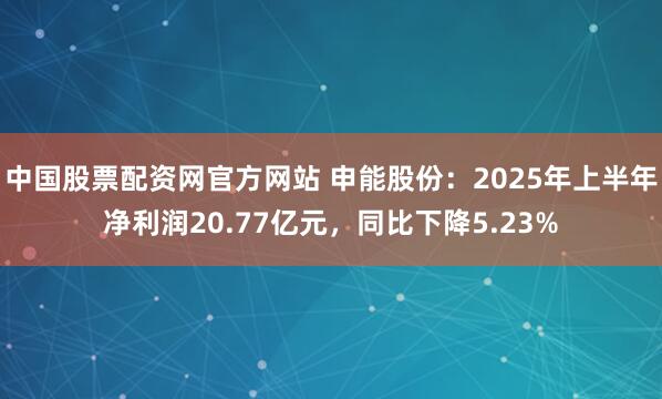 中国股票配资网官方网站 申能股份：2025年上半年净利润20.77亿元，同比下降5.23%