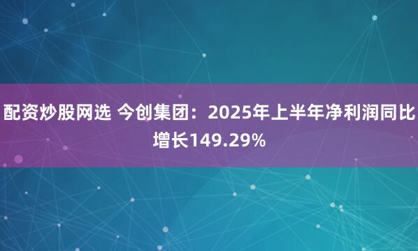 配资炒股网选 今创集团：2025年上半年净利润同比增长149.29%