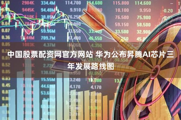 中国股票配资网官方网站 华为公布昇腾AI芯片三年发展路线图