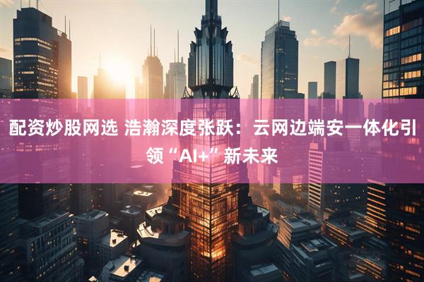 配资炒股网选 浩瀚深度张跃：云网边端安一体化引领“AI+”新未来