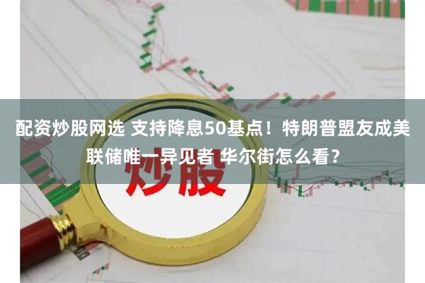 配资炒股网选 支持降息50基点！特朗普盟友成美联储唯一异见者 华尔街怎么看？