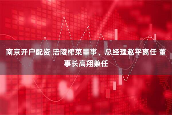 南京开户配资 涪陵榨菜董事、总经理赵平离任 董事长高翔兼任