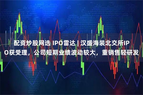 配资炒股网选 IPO雷达 | 汉盛海装北交所IPO获受理，公司短期业绩波动较大，重销售轻研发