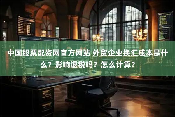 中国股票配资网官方网站 外贸企业换汇成本是什么？影响退税吗？怎么计算？