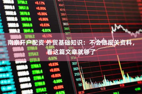 南京开户配资 外贸基础知识：不会做报关资料，看这篇文章就够了