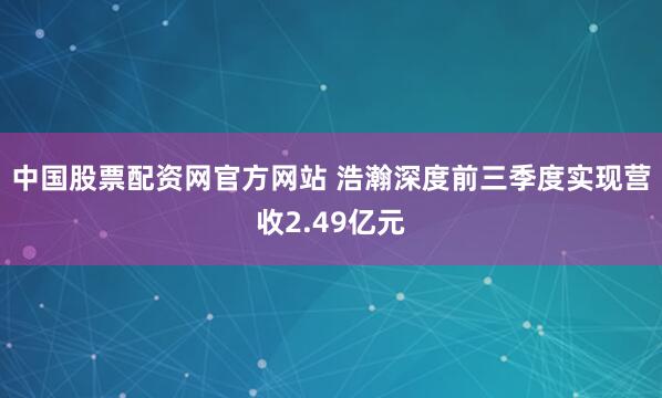 中国股票配资网官方网站 浩瀚深度前三季度实现营收2.49亿元