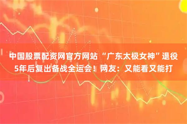 中国股票配资网官方网站 “广东太极女神”退役5年后复出备战全运会！网友：又能看又能打