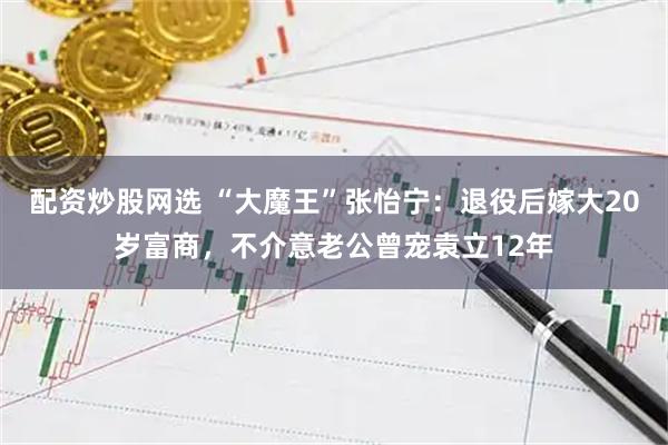 配资炒股网选 “大魔王”张怡宁：退役后嫁大20岁富商，不介意老公曾宠袁立12年