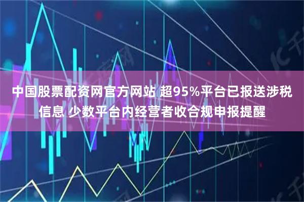 中国股票配资网官方网站 超95%平台已报送涉税信息 少数平台内经营者收合规申报提醒
