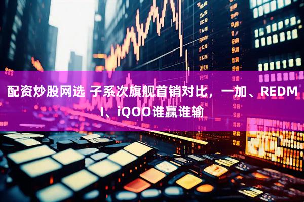 配资炒股网选 子系次旗舰首销对比，一加、REDMI、iQOO谁赢谁输
