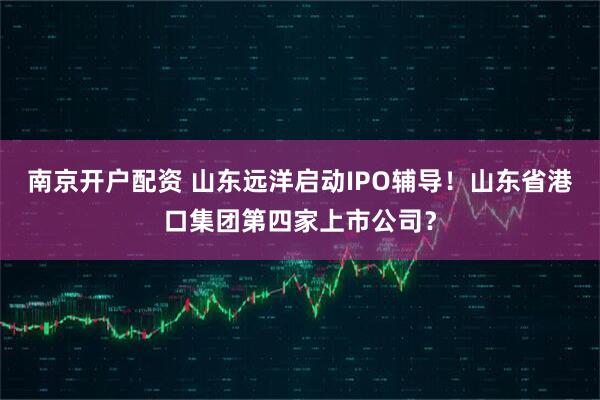 南京开户配资 山东远洋启动IPO辅导！山东省港口集团第四家上市公司？