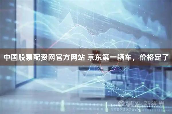 中国股票配资网官方网站 京东第一辆车，价格定了