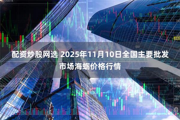 配资炒股网选 2025年11月10日全国主要批发市场海蛎价格行情