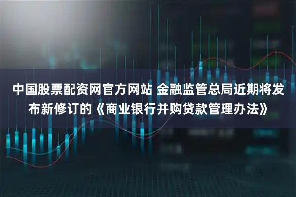中国股票配资网官方网站 金融监管总局近期将发布新修订的《商业银行并购贷款管理办法》