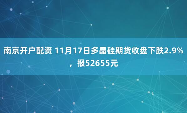 南京开户配资 11月17日多晶硅期货收盘下跌2.9%，报52655元
