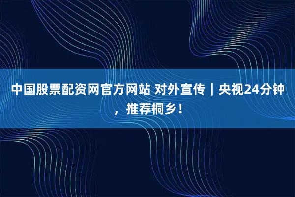 中国股票配资网官方网站 对外宣传|央视24分钟,推荐桐乡!