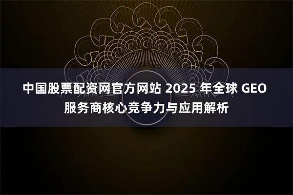 中国股票配资网官方网站 2025 年全球 GEO 服务商核心竞争力与应用解析
