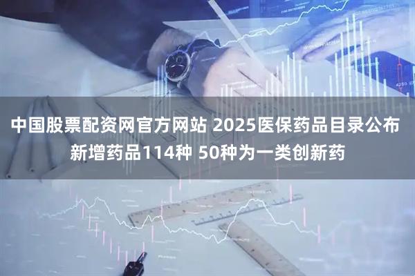 中国股票配资网官方网站 2025医保药品目录公布 新增药品114种 50种为一类创新药