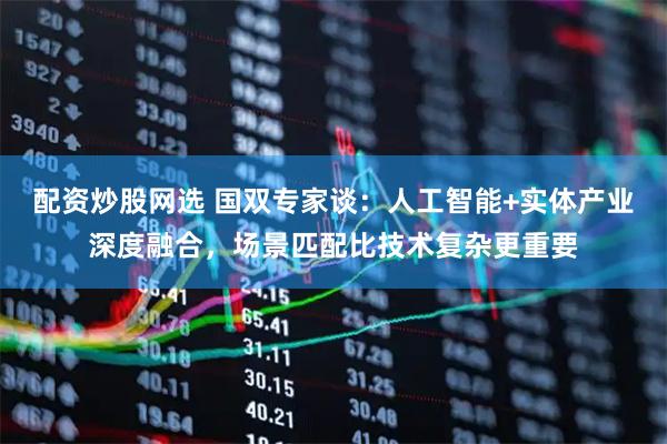 配资炒股网选 国双专家谈：人工智能+实体产业深度融合，场景匹配比技术复杂更重要