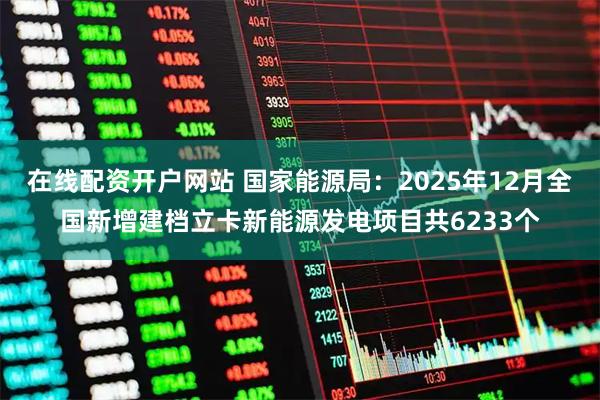 在线配资开户网站 国家能源局：2025年12月全国新增建档立卡新能源发电项目共6233个