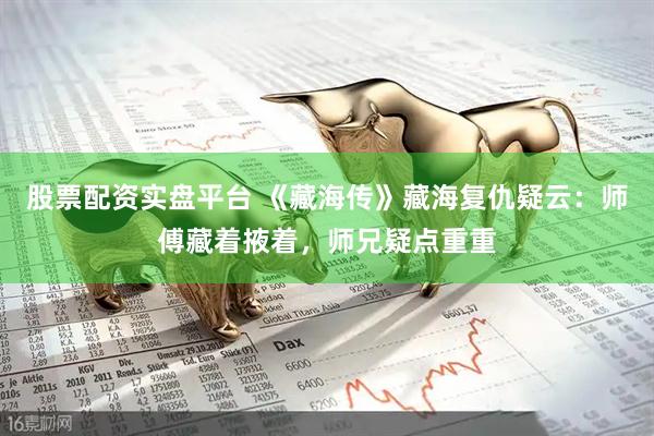 股票配资实盘平台 《藏海传》藏海复仇疑云：师傅藏着掖着，师兄疑点重重