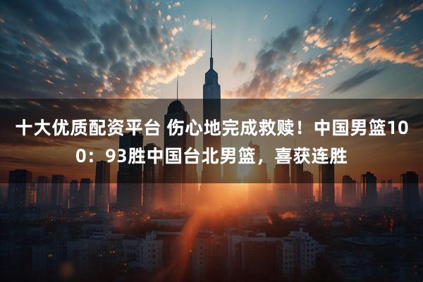 十大优质配资平台 伤心地完成救赎！中国男篮100：93胜中国台北男篮，喜获连胜